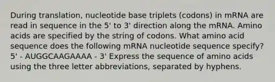 During translation, nucleotide base triplets (codons) in mRNA are read in sequence in the 5' to 3' direction along the mRNA. <a href='https://www.questionai.com/knowledge/k9gb720LCl-amino-acids' class='anchor-knowledge'>amino acids</a> are specified by the string of codons. What amino acid sequence does the following mRNA nucleotide sequence specify? 5' - AUGGCAAGAAAA - 3' Express the sequence of amino acids using the three letter abbreviations, separated by hyphens.