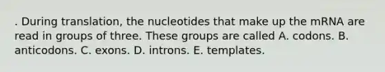 . During translation, the nucleotides that make up the mRNA are read in groups of three. These groups are called A. codons. B. anticodons. C. exons. D. introns. E. templates.