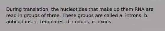 During translation, the nucleotides that make up them RNA are read in groups of three. These groups are called a. introns. b. anticodons. c. templates. d. codons. e. exons.