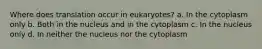 Where does translation occur in eukaryotes? a. In the cytoplasm only b. Both in the nucleus and in the cytoplasm c. In the nucleus only d. In neither the nucleus nor the cytoplasm