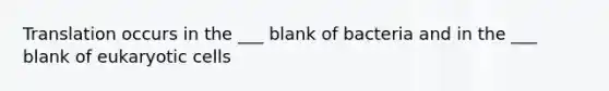 Translation occurs in the ___ blank of bacteria and in the ___ blank of eukaryotic cells