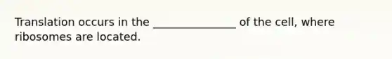 Translation occurs in the _______________ of the cell, where ribosomes are located.