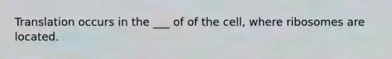 Translation occurs in the ___ of of the cell, where ribosomes are located.