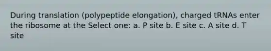 During translation (polypeptide elongation), charged tRNAs enter the ribosome at the Select one: a. P site b. E site c. A site d. T site