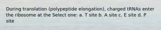 During translation (polypeptide elongation), charged tRNAs enter the ribosome at the Select one: a. T site b. A site c. E site d. P site