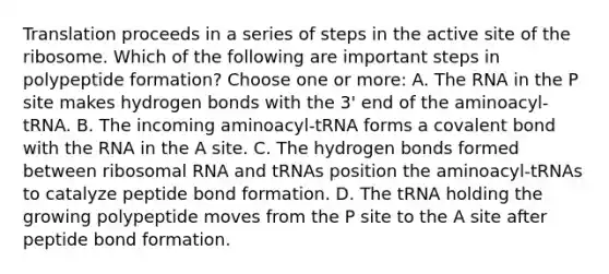 Translation proceeds in a series of steps in the active site of the ribosome. Which of the following are important steps in polypeptide formation? Choose one or more: A. The RNA in the P site makes hydrogen bonds with the 3' end of the aminoacyl-tRNA. B. The incoming aminoacyl-tRNA forms a covalent bond with the RNA in the A site. C. The hydrogen bonds formed between <a href='https://www.questionai.com/knowledge/k4lWAiAI7W-ribosomal-rna' class='anchor-knowledge'>ribosomal rna</a> and tRNAs position the aminoacyl-tRNAs to catalyze peptide bond formation. D. The tRNA holding the growing polypeptide moves from the P site to the A site after peptide bond formation.