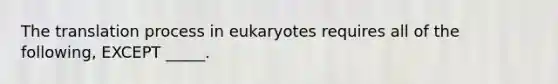 The translation process in eukaryotes requires all of the following, EXCEPT _____.