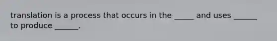 translation is a process that occurs in the _____ and uses ______ to produce ______.