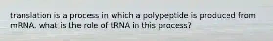 translation is a process in which a polypeptide is produced from mRNA. what is the role of tRNA in this process?