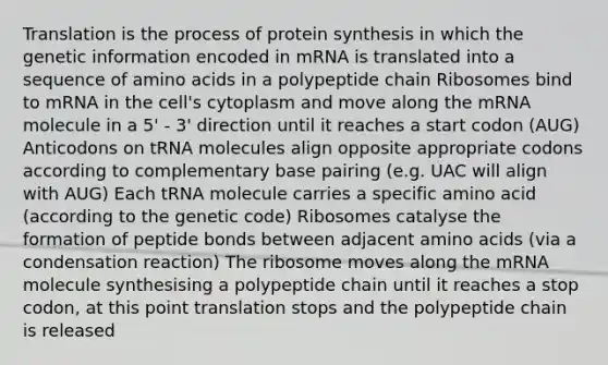 Translation is the process of protein synthesis in which the genetic information encoded in mRNA is translated into a sequence of amino acids in a polypeptide chain Ribosomes bind to mRNA in the cell's cytoplasm and move along the mRNA molecule in a 5' - 3' direction until it reaches a start codon (AUG) Anticodons on tRNA molecules align opposite appropriate codons according to complementary base pairing (e.g. UAC will align with AUG) Each tRNA molecule carries a specific amino acid (according to the genetic code) Ribosomes catalyse the formation of peptide bonds between adjacent amino acids (via a condensation reaction) The ribosome moves along the mRNA molecule synthesising a polypeptide chain until it reaches a stop codon, at this point translation stops and the polypeptide chain is released