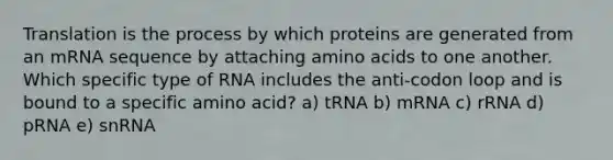 Translation is the process by which proteins are generated from an mRNA sequence by attaching <a href='https://www.questionai.com/knowledge/k9gb720LCl-amino-acids' class='anchor-knowledge'>amino acids</a> to one another. Which specific type of RNA includes the anti-codon loop and is bound to a specific amino acid? a) tRNA b) mRNA c) rRNA d) pRNA e) snRNA