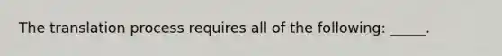 The translation process requires all of the following: _____.