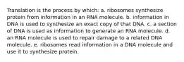 Translation is the process by which: a. ribosomes synthesize protein from information in an RNA molecule. b. information in DNA is used to synthesize an exact copy of that DNA. c. a section of DNA is used as information to generate an RNA molecule. d. an RNA molecule is used to repair damage to a related DNA molecule. e. ribosomes read information in a DNA molecule and use it to synthesize protein.