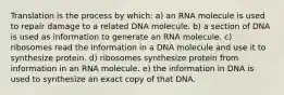 Translation is the process by which: a) an RNA molecule is used to repair damage to a related DNA molecule. b) a section of DNA is used as information to generate an RNA molecule. c) ribosomes read the information in a DNA molecule and use it to synthesize protein. d) ribosomes synthesize protein from information in an RNA molecule. e) the information in DNA is used to synthesize an exact copy of that DNA.