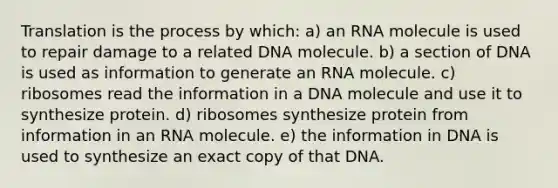 Translation is the process by which: a) an RNA molecule is used to repair damage to a related DNA molecule. b) a section of DNA is used as information to generate an RNA molecule. c) ribosomes read the information in a DNA molecule and use it to synthesize protein. d) ribosomes synthesize protein from information in an RNA molecule. e) the information in DNA is used to synthesize an exact copy of that DNA.