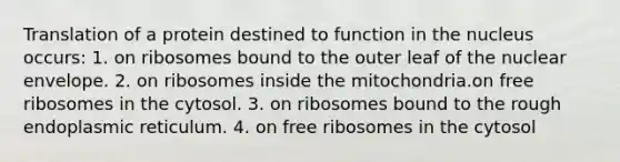 Translation of a protein destined to function in the nucleus occurs: 1. on ribosomes bound to the outer leaf of the nuclear envelope. 2. on ribosomes inside the mitochondria.on free ribosomes in the cytosol. 3. on ribosomes bound to the rough endoplasmic reticulum. 4. on free ribosomes in the cytosol