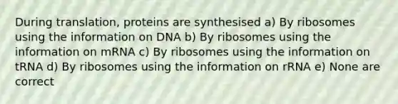 During translation, proteins are synthesised a) By ribosomes using the information on DNA b) By ribosomes using the information on mRNA c) By ribosomes using the information on tRNA d) By ribosomes using the information on rRNA e) None are correct