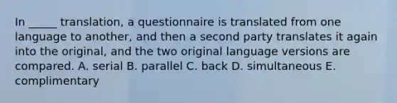 In _____ translation, a questionnaire is translated from one language to another, and then a second party translates it again into the original, and the two original language versions are compared. A. serial B. parallel C. back D. simultaneous E. complimentary