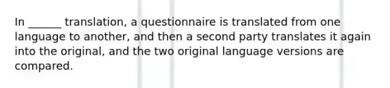 In ______ translation, a questionnaire is translated from one language to another, and then a second party translates it again into the original, and the two original language versions are compared.