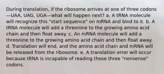 During translation, if the ribosome arrives at one of three codons—UAA, UAG, UGA—what will happen next? a. A tRNA molecule will recognize this "start sequence" on mRNA and bind to it. b. A tRNA molecule will add a threonine to the growing amino acid chain and then float away. c. An mRNA molecule will add a threonine to the growing amino acid chain and then float away. d. Translation will end, and the amino acid chain and mRNA will be released from the ribosome. e. A translation error will occur because tRNA is incapable of reading those three "nonsense" codons.