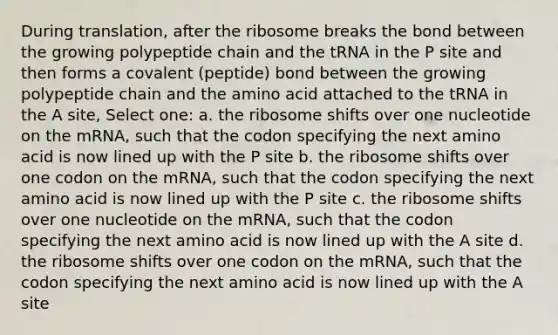 During translation, after the ribosome breaks the bond between the growing polypeptide chain and the tRNA in the P site and then forms a covalent (peptide) bond between the growing polypeptide chain and the amino acid attached to the tRNA in the A site, Select one: a. the ribosome shifts over one nucleotide on the mRNA, such that the codon specifying the next amino acid is now lined up with the P site b. the ribosome shifts over one codon on the mRNA, such that the codon specifying the next amino acid is now lined up with the P site c. the ribosome shifts over one nucleotide on the mRNA, such that the codon specifying the next amino acid is now lined up with the A site d. the ribosome shifts over one codon on the mRNA, such that the codon specifying the next amino acid is now lined up with the A site