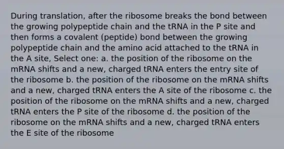 During translation, after the ribosome breaks the bond between the growing polypeptide chain and the tRNA in the P site and then forms a covalent (peptide) bond between the growing polypeptide chain and the amino acid attached to the tRNA in the A site, Select one: a. the position of the ribosome on the mRNA shifts and a new, charged tRNA enters the entry site of the ribosome b. the position of the ribosome on the mRNA shifts and a new, charged tRNA enters the A site of the ribosome c. the position of the ribosome on the mRNA shifts and a new, charged tRNA enters the P site of the ribosome d. the position of the ribosome on the mRNA shifts and a new, charged tRNA enters the E site of the ribosome