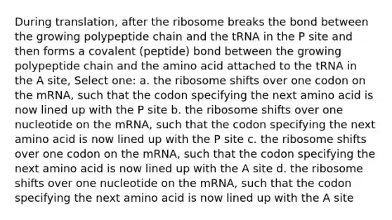 During translation, after the ribosome breaks the bond between the growing polypeptide chain and the tRNA in the P site and then forms a covalent (peptide) bond between the growing polypeptide chain and the amino acid attached to the tRNA in the A site, Select one: a. the ribosome shifts over one codon on the mRNA, such that the codon specifying the next amino acid is now lined up with the P site b. the ribosome shifts over one nucleotide on the mRNA, such that the codon specifying the next amino acid is now lined up with the P site c. the ribosome shifts over one codon on the mRNA, such that the codon specifying the next amino acid is now lined up with the A site d. the ribosome shifts over one nucleotide on the mRNA, such that the codon specifying the next amino acid is now lined up with the A site