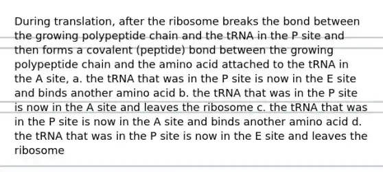 During translation, after the ribosome breaks the bond between the growing polypeptide chain and the tRNA in the P site and then forms a covalent (peptide) bond between the growing polypeptide chain and the amino acid attached to the tRNA in the A site, a. the tRNA that was in the P site is now in the E site and binds another amino acid b. the tRNA that was in the P site is now in the A site and leaves the ribosome c. the tRNA that was in the P site is now in the A site and binds another amino acid d. the tRNA that was in the P site is now in the E site and leaves the ribosome