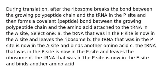 During translation, after the ribosome breaks the bond between the growing polypeptide chain and the tRNA in the P site and then forms a covalent (peptide) bond between the growing polypeptide chain and the amino acid attached to the tRNA in the A site, Select one: a. the tRNA that was in the P site is now in the A site and leaves the ribosome b. the tRNA that was in the P site is now in the A site and binds another amino acid c. the tRNA that was in the P site is now in the E site and leaves the ribosome d. the tRNA that was in the P site is now in the E site and binds another amino acid