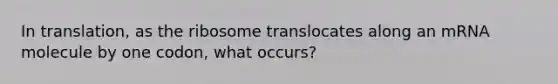 In translation, as the ribosome translocates along an mRNA molecule by one codon, what occurs?