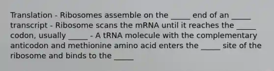 Translation - Ribosomes assemble on the _____ end of an _____ transcript - Ribosome scans the mRNA until it reaches the _____ codon, usually _____ - A tRNA molecule with the complementary anticodon and methionine amino acid enters the _____ site of the ribosome and binds to the _____