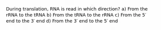 During translation, RNA is read in which direction? a) From the rRNA to the tRNA b) From the tRNA to the rRNA c) From the 5′ end to the 3′ end d) From the 3′ end to the 5′ end