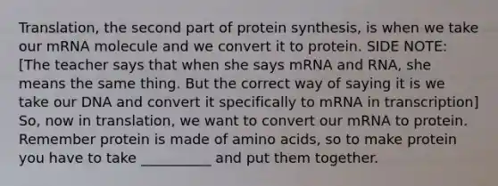 Translation, the second part of protein synthesis, is when we take our mRNA molecule and we convert it to protein. SIDE NOTE: [The teacher says that when she says mRNA and RNA, she means the same thing. But the correct way of saying it is we take our DNA and convert it specifically to mRNA in transcription] So, now in translation, we want to convert our mRNA to protein. Remember protein is made of amino acids, so to make protein you have to take __________ and put them together.