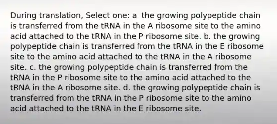 During translation, Select one: a. the growing polypeptide chain is transferred from the tRNA in the A ribosome site to the amino acid attached to the tRNA in the P ribosome site. b. the growing polypeptide chain is transferred from the tRNA in the E ribosome site to the amino acid attached to the tRNA in the A ribosome site. c. the growing polypeptide chain is transferred from the tRNA in the P ribosome site to the amino acid attached to the tRNA in the A ribosome site. d. the growing polypeptide chain is transferred from the tRNA in the P ribosome site to the amino acid attached to the tRNA in the E ribosome site.