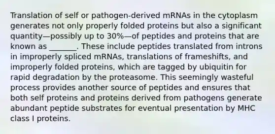 Translation of self or pathogen-derived mRNAs in the cytoplasm generates not only properly folded proteins but also a significant quantity—possibly up to 30%—of peptides and proteins that are known as _______. These include peptides translated from introns in improperly spliced mRNAs, translations of frameshifts, and improperly folded proteins, which are tagged by ubiquitin for rapid degradation by the proteasome. This seemingly wasteful process provides another source of peptides and ensures that both self proteins and proteins derived from pathogens generate abundant peptide substrates for eventual presentation by MHC class I proteins.