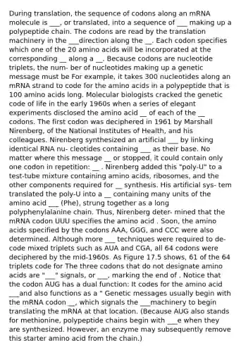 During translation, the sequence of codons along an mRNA molecule is ___, or translated, into a sequence of ___ making up a polypeptide chain. The codons are read by the translation machinery in the ___direction along the __. Each codon specifies which one of the 20 amino acids will be incorporated at the corresponding __ along a __. Because codons are nucleotide triplets, the num- ber of nucleotides making up a genetic message must be For example, it takes 300 nucleotides along an mRNA strand to code for the amino acids in a polypeptide that is 100 amino acids long. Molecular biologists cracked the genetic code of life in the early 1960s when a series of elegant experiments disclosed the amino acid __ of each of the __ codons. The first codon was deciphered in 1961 by Marshall Nirenberg, of the National Institutes of Health, and his colleagues. Nirenberg synthesized an artificial ___ by linking identical RNA nu- cleotides containing ___ as their base. No matter where this message __ or stopped, it could contain only one codon in repetition: __ . Nirenberg added this "poly-U" to a test-tube mixture containing amino acids, ribosomes, and the other components required for __ synthesis. His artificial sys- tem translated the poly-U into a __ containing many units of the amino acid ___ (Phe), strung together as a long polyphenylalanine chain. Thus, Nirenberg deter- mined that the mRNA codon UUU specifies the amino acid . Soon, the amino acids specified by the codons AAA, GGG, and CCC were also determined. Although more ___ techniques were required to de- code mixed triplets such as AUA and CGA, all 64 codons were deciphered by the mid-1960s. As Figure 17.5 shows, 61 of the 64 triplets code for The three codons that do not designate amino acids are "___" signals, or ___, marking the end of . Notice that the codon AUG has a dual function: It codes for the amino acid ___and also functions as a " Genetic messages usually begin with the mRNA codon __, which signals the ___machinery to begin translating the mRNA at that location. (Because AUG also stands for methionine, polypeptide chains begin with ___e when they are synthesized. However, an enzyme may subsequently remove this starter amino acid from the chain.)