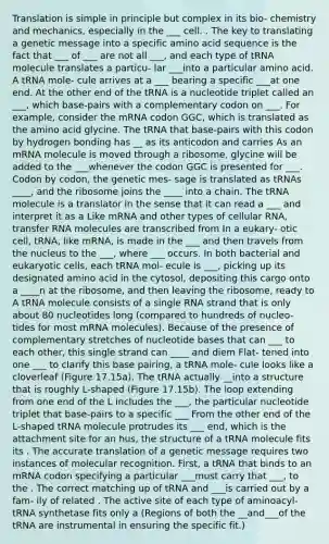 Translation is simple in principle but complex in its bio- chemistry and mechanics, especially in the ___ cell. . The key to translating a genetic message into a specific amino acid sequence is the fact that ___ of ___ are not all ___, and each type of tRNA molecule translates a particu- lar ___into a particular amino acid. A tRNA mole- cule arrives at a ___ bearing a specific ___at one end. At the other end of the tRNA is a nucleotide triplet called an ___, which base-pairs with a complementary codon on ___. For example, consider the mRNA codon GGC, which is translated as the amino acid glycine. The tRNA that base-pairs with this codon by hydrogen bonding has __ as its anticodon and carries As an mRNA molecule is moved through a ribosome, glycine will be added to the ___whenever the codon GGC is presented for ___. Codon by codon, the genetic mes- sage is translated as tRNAs ____, and the ribosome joins the ____ into a chain. The tRNA molecule is a translator in the sense that it can read a ___ and interpret it as a Like mRNA and other types of cellular RNA, transfer RNA molecules are transcribed from In a eukary- otic cell, tRNA, like mRNA, is made in the ___ and then travels from the nucleus to the ___, where ___ occurs. In both bacterial and eukaryotic cells, each tRNA mol- ecule is ___, picking up its designated amino acid in the cytosol, depositing this cargo onto a ____n at the ribosome, and then leaving the ribosome, ready to A tRNA molecule consists of a single RNA strand that is only about 80 nucleotides long (compared to hundreds of nucleo- tides for most mRNA molecules). Because of the presence of complementary stretches of nucleotide bases that can ___ to each other, this single strand can ____ and diem Flat- tened into one ___ to clarify this base pairing, a tRNA mole- cule looks like a cloverleaf (Figure 17.15a). The tRNA actually __into a structure that is roughly L-shaped (Figure 17.15b). The loop extending from one end of the L includes the ___, the particular nucleotide triplet that base-pairs to a specific ___ From the other end of the L-shaped tRNA molecule protrudes its ___ end, which is the attachment site for an hus, the structure of a tRNA molecule fits its . The accurate translation of a genetic message requires two instances of molecular recognition. First, a tRNA that binds to an mRNA codon specifying a particular ___must carry that ___, to the . The correct matching up of tRNA and ___is carried out by a fam- ily of related . The active site of each type of aminoacyl-tRNA synthetase fits only a (Regions of both the __and___of the tRNA are instrumental in ensuring the specific fit.)