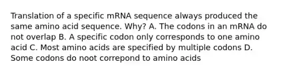 Translation of a specific mRNA sequence always produced the same amino acid sequence. Why? A. The codons in an mRNA do not overlap B. A specific codon only corresponds to one amino acid C. Most amino acids are specified by multiple codons D. Some codons do noot correpond to amino acids