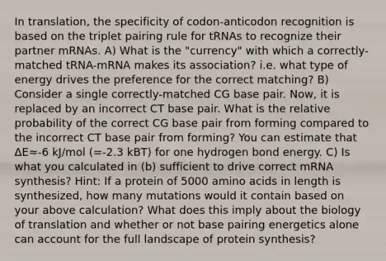 In translation, the specificity of codon-anticodon recognition is based on the triplet pairing rule for tRNAs to recognize their partner mRNAs. A) What is the "currency" with which a correctly-matched tRNA-mRNA makes its association? i.e. what type of energy drives the preference for the correct matching? B) Consider a single correctly-matched CG base pair. Now, it is replaced by an incorrect CT base pair. What is the relative probability of the correct CG base pair from forming compared to the incorrect CT base pair from forming? You can estimate that ΔE≈-6 kJ/mol (=-2.3 kBT) for one hydrogen bond energy. C) Is what you calculated in (b) sufficient to drive correct mRNA synthesis? Hint: If a protein of 5000 amino acids in length is synthesized, how many mutations would it contain based on your above calculation? What does this imply about the biology of translation and whether or not base pairing energetics alone can account for the full landscape of protein synthesis?