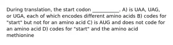 During translation, the start codon ___________. A) is UAA, UAG, or UGA, each of which encodes different amino acids B) codes for "start" but not for an amino acid C) is AUG and does not code for an amino acid D) codes for "start" and the amino acid methionine