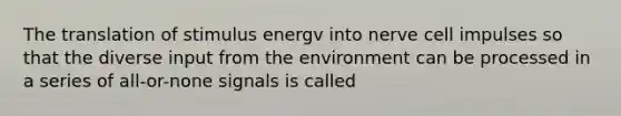 The translation of stimulus energv into nerve cell impulses so that the diverse input from the environment can be processed in a series of all-or-none signals is called