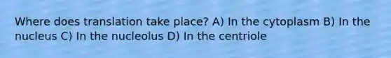 Where does translation take place? A) In the cytoplasm B) In the nucleus C) In the nucleolus D) In the centriole