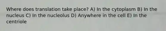 Where does translation take place? A) In the cytoplasm B) In the nucleus C) In the nucleolus D) Anywhere in the cell E) In the centriole