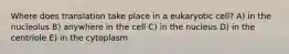 Where does translation take place in a eukaryotic cell? A) in the nucleolus B) anywhere in the cell C) in the nucleus D) in the centriole E) in the cytoplasm