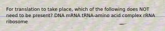 For translation to take place, which of the following does NOT need to be present? DNA mRNA tRNA-amino acid complex rRNA ribosome