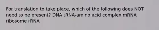 For translation to take place, which of the following does NOT need to be present? DNA tRNA-amino acid complex mRNA ribosome rRNA