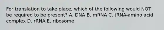 For translation to take place, which of the following would NOT be required to be present? A. DNA B. mRNA C. tRNA-amino acid complex D. rRNA E. ribosome