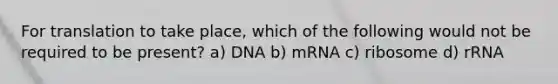 For translation to take place, which of the following would not be required to be present? a) DNA b) mRNA c) ribosome d) rRNA