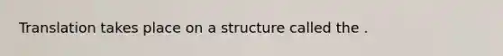 Translation takes place on a structure called the .