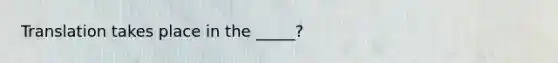 Translation takes place in the _____?